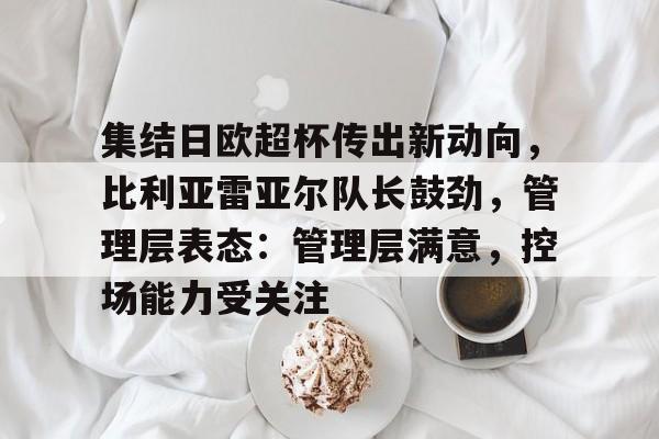 关于集结日欧超杯传出新动向，比利亚雷亚尔队长鼓劲，管理层表态：管理层满意，控场能力受关注的信息-云游  第1张